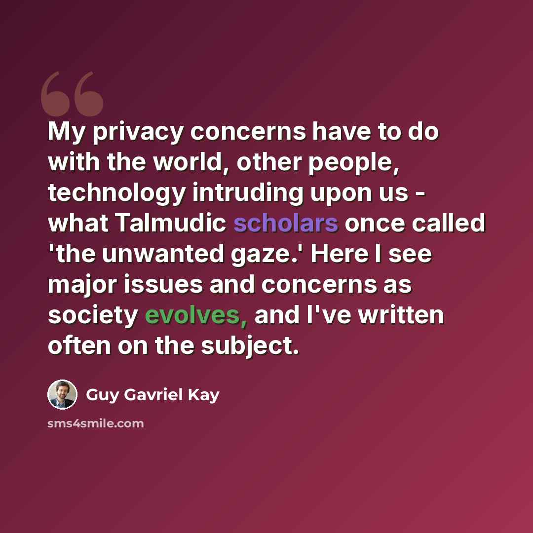 “My privacy concerns have to do with the world, other people, technology intruding upon us - what Talmudic scholars once called 'the unwanted gaze.' Here I see major issues and concerns as society evolves, and I've written often on the subject.” quote by Guy Gavriel Kay
