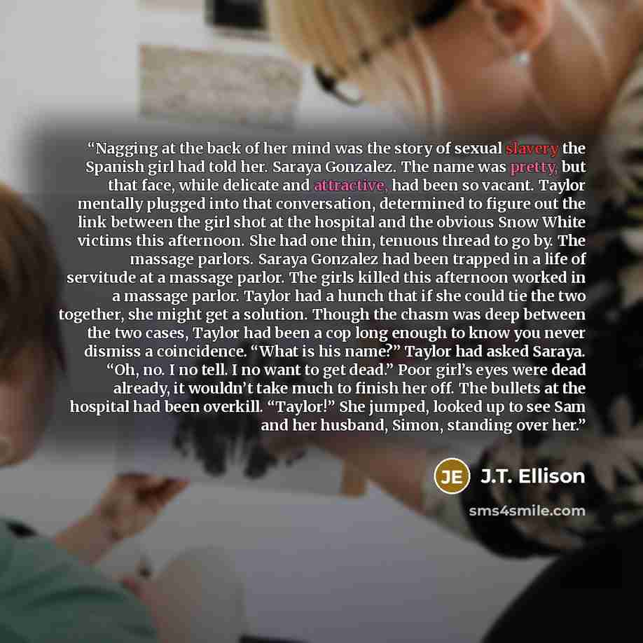 “Nagging at the back of her mind was the story of sexual slavery the Spanish girl had told her. Saraya Gonzalez. The name was pretty, but that face, while delicate and attractive, had been so vacant. Taylor mentally plugged into that conversation, determined to figure out the link between the girl…” quote by J.T. Ellison
