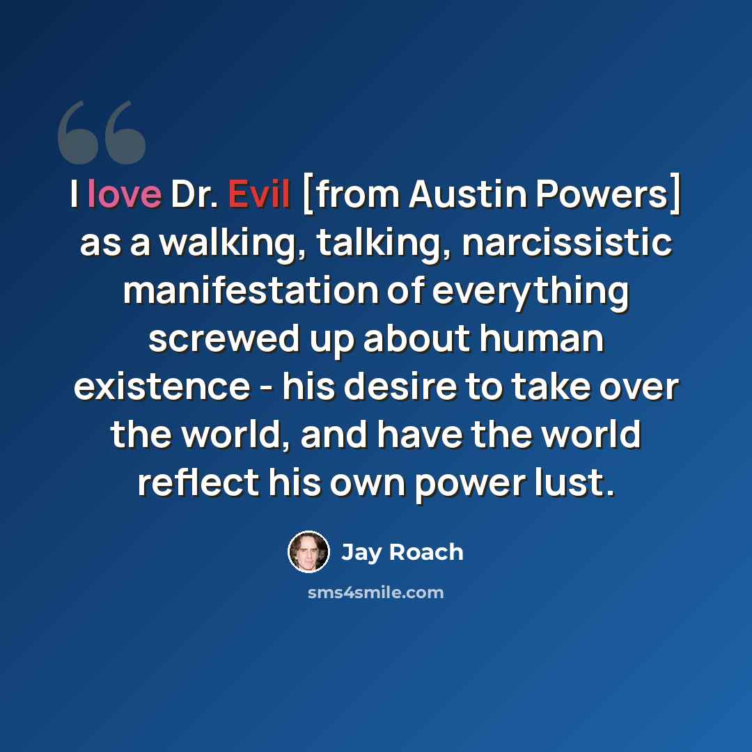 “I love Dr. Evil [from Austin Powers] as a walking, talking, narcissistic manifestation of everything screwed up about human existence - his desire to take over the world, and have the world reflect his own power lust.” quote by Jay Roach