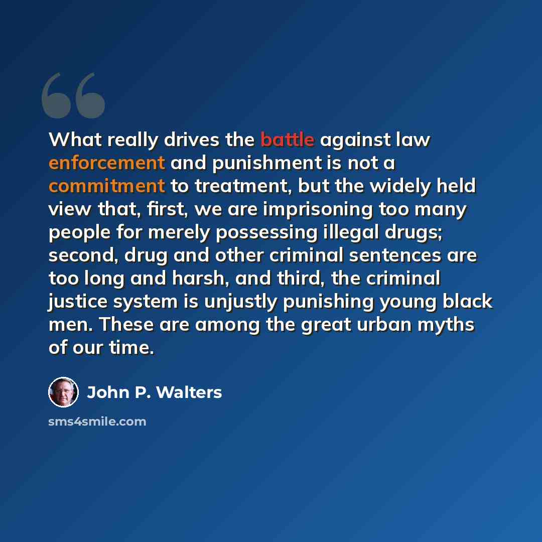 “What really drives the battle against law enforcement and punishment is not a commitment to treatment, but the widely held view that, first, we are imprisoning too many people for merely possessing illegal drugs; second, drug and other criminal sentences are too long and harsh, and third, the…” quote by John P. Walters