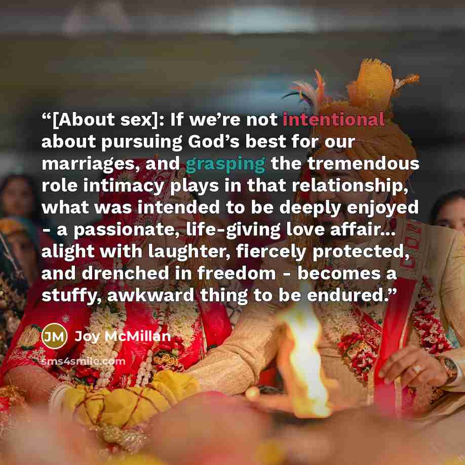 “[About sex]: If we’re not intentional about pursuing God’s best for our marriages, and grasping the tremendous role intimacy plays in that relationship, what was intended to be deeply enjoyed - a passionate, life-giving love affair... alight with laughter, fiercely protected, and drenched in…” quote by Joy McMillan