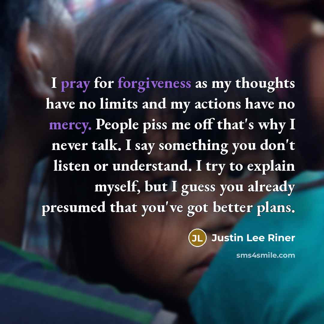 “I pray for forgiveness as my thoughts have no limits and my actions have no mercy. People piss me off that's why I never talk. I say something you don't listen or understand. I try to explain myself, but I guess you already presumed that you've got better plans.” quote by Justin Lee Riner