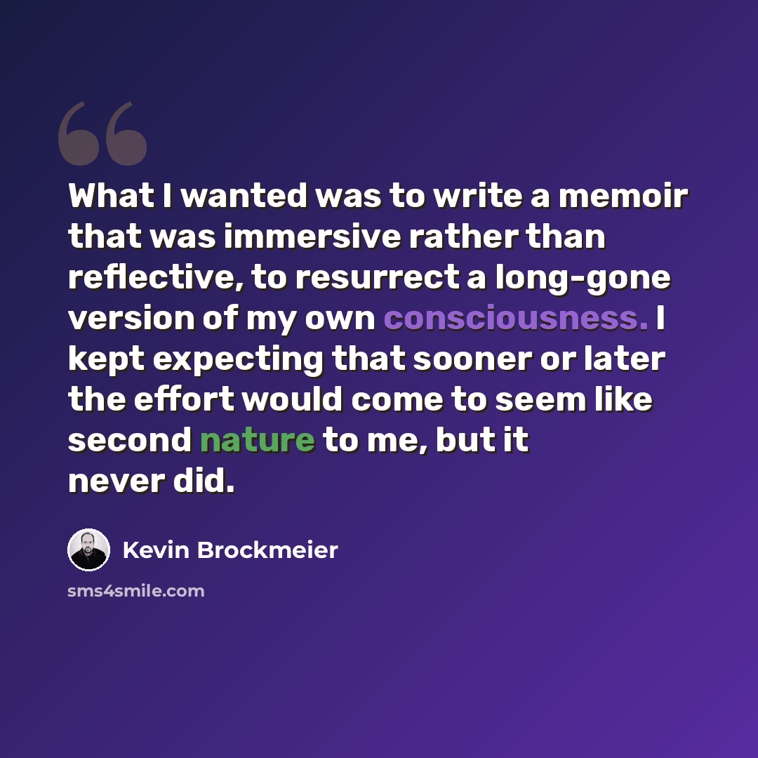 “What I wanted was to write a memoir that was immersive rather than reflective, to resurrect a long-gone version of my own consciousness. I kept expecting that sooner or later the effort would come to seem like second nature to me, but it never did.” quote by Kevin Brockmeier