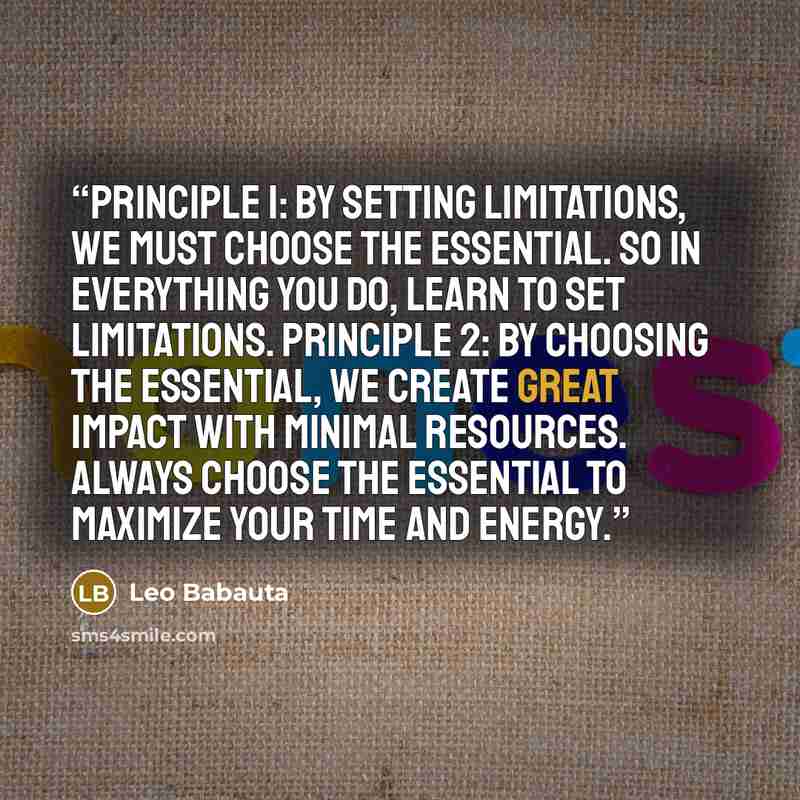 “Principle 1: By setting limitations, we must choose the essential. So in everything you do, learn to set limitations. Principle 2: By choosing the essential, we create great impact with minimal resources. Always choose the essential to maximize your time and energy.” quote by Leo Babauta