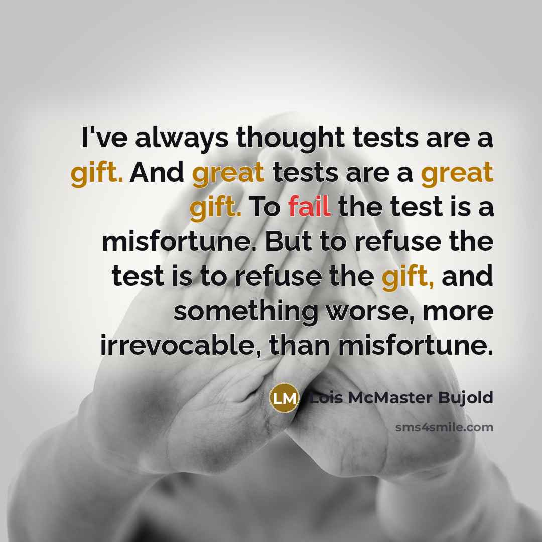 “I've always thought tests are a gift. And great tests are a great gift. To fail the test is a misfortune. But to refuse the test is to refuse the gift, and something worse, more irrevocable, than misfortune.” quote by Lois McMaster Bujold