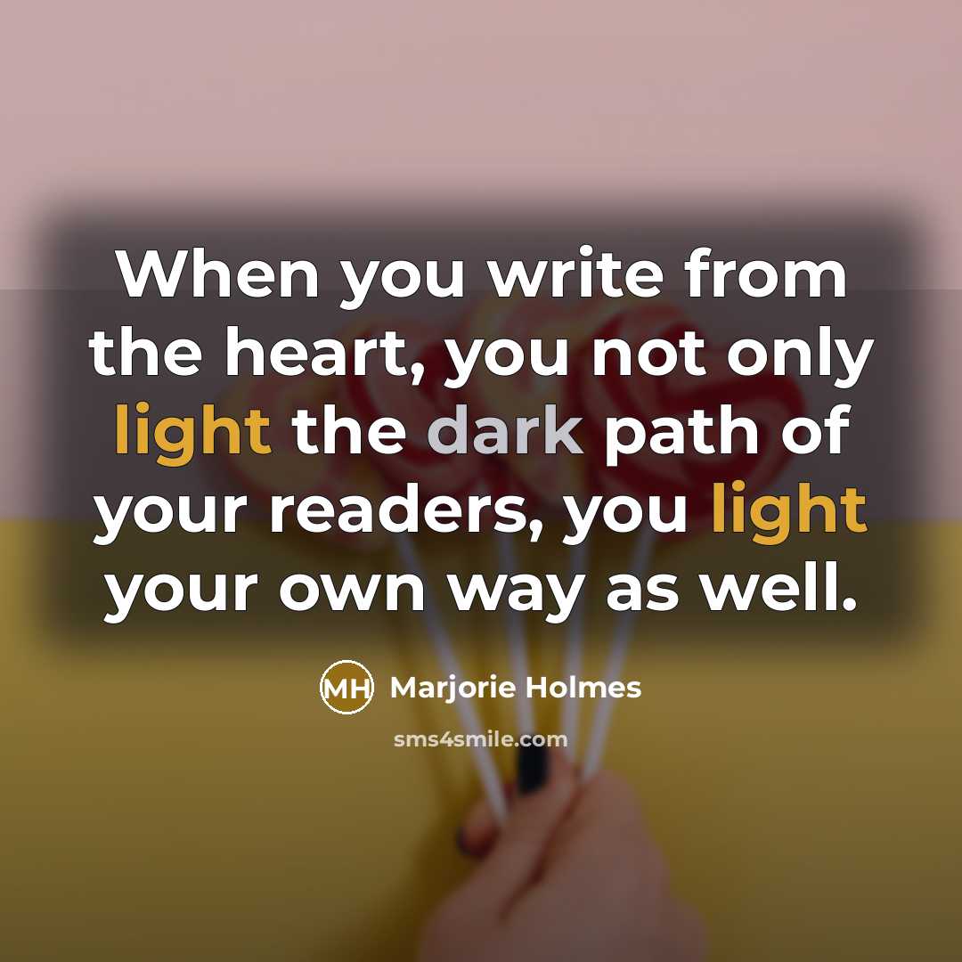 “When you write from the heart, you not only light the dark path of your readers, you light your own way as well.” quote by Marjorie Holmes