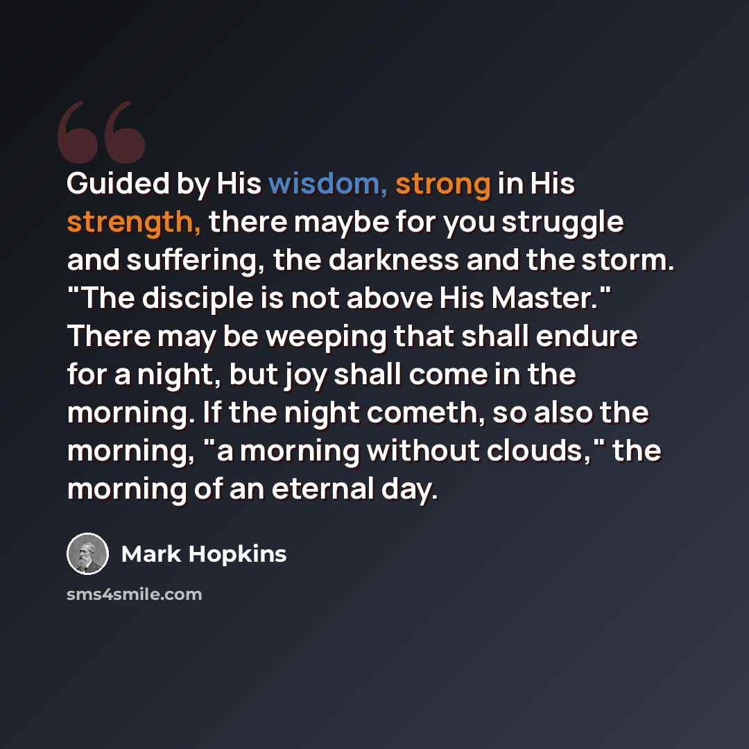 “Guided by His wisdom, strong in His strength, there maybe for you struggle and suffering, the darkness and the storm. "The disciple is not above His Master." There may be weeping that shall endure for a night, but joy shall come in the morning. If the night cometh, so also the morning, "a morning…” quote by Mark Hopkins