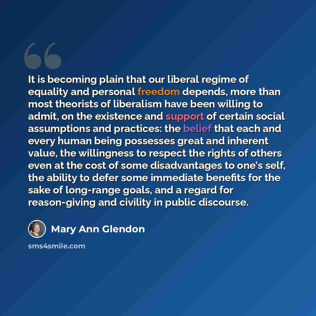 “It is becoming plain that our liberal regime of equality and personal freedom depends, more than most theorists of liberalism have been willing to admit, on the existence and support of certain social assumptions and practices: the belief that each and every human being possesses great and…” quote by Mary Ann Glendon