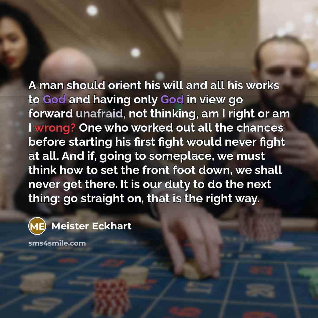 “A man should orient his will and all his works to God and having only God in view go forward unafraid, not thinking, am I right or am I wrong? One who worked out all the chances before starting his first fight would never fight at all. And if, going to someplace, we must think how to set the front…” quote by Meister Eckhart