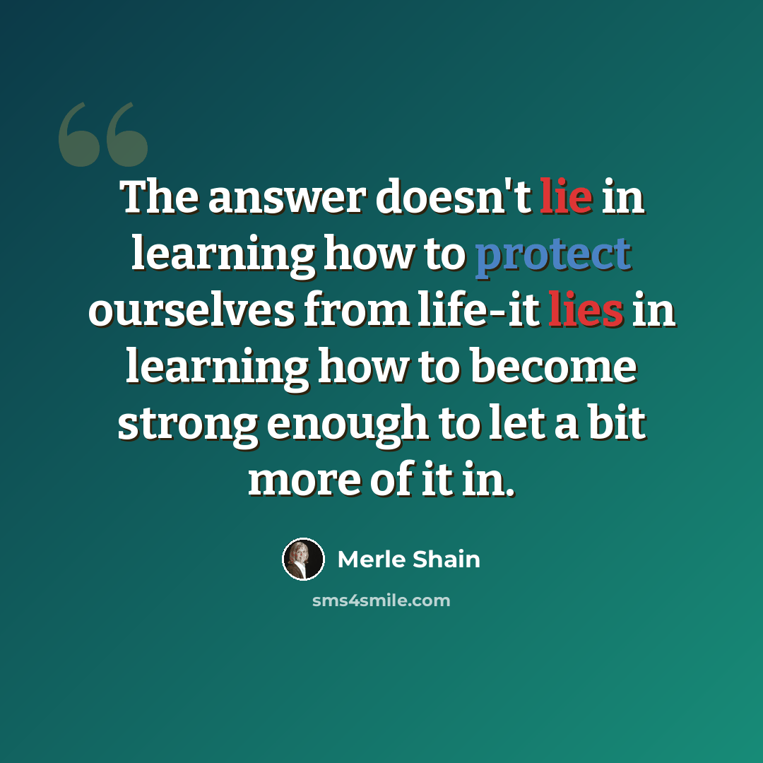 “The answer doesn't lie in learning how to protect ourselves from life-it lies in learning how to become strong enough to let a bit more of it in.” quote by Merle Shain