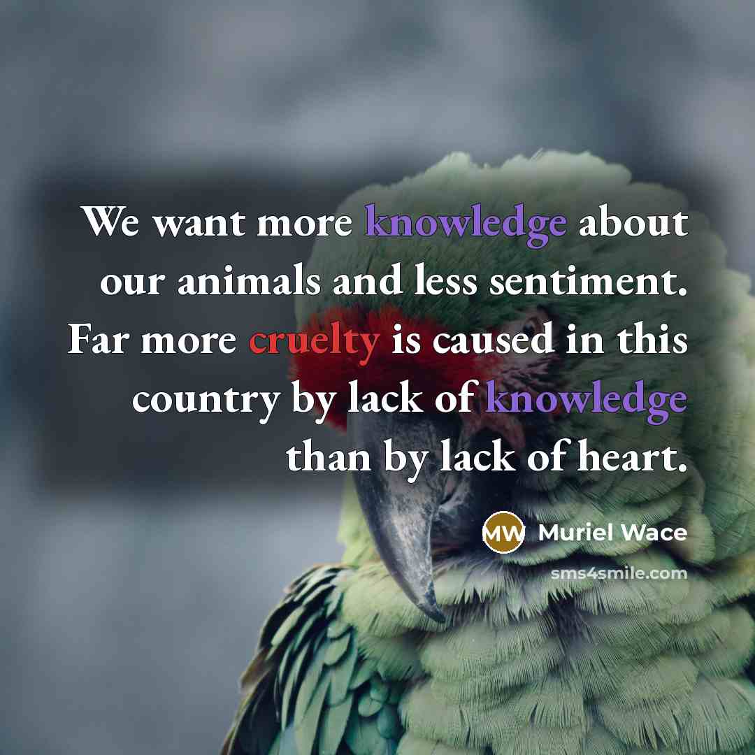 “We want more knowledge about our animals and less sentiment. Far more cruelty is caused in this country by lack of knowledge than by lack of heart.” quote by Muriel Wace