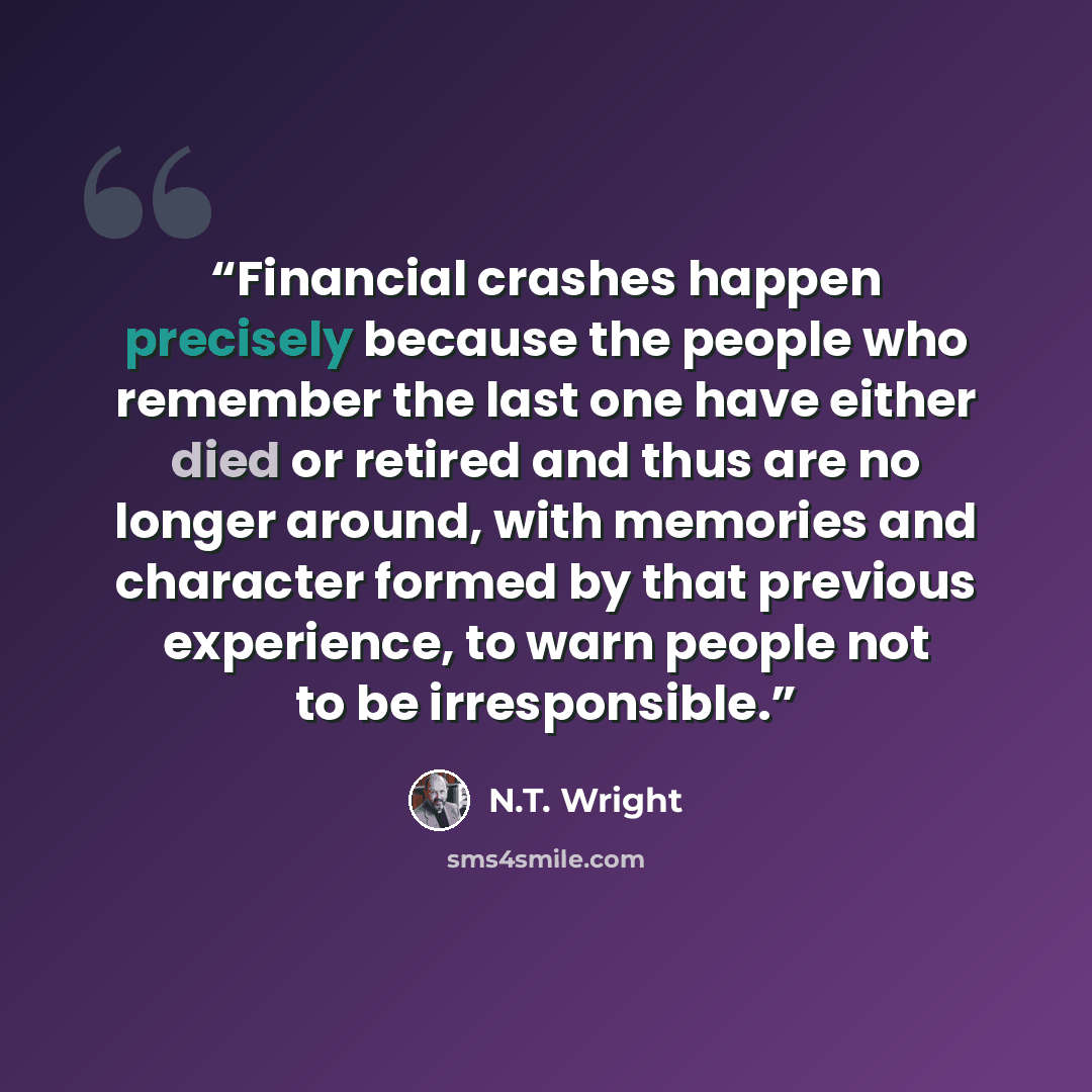 “Financial crashes happen precisely because the people who remember the last one have either died or retired and thus are no longer around, with memories and character formed by that previous experience, to warn people not to be irresponsible.” quote by N.T. Wright