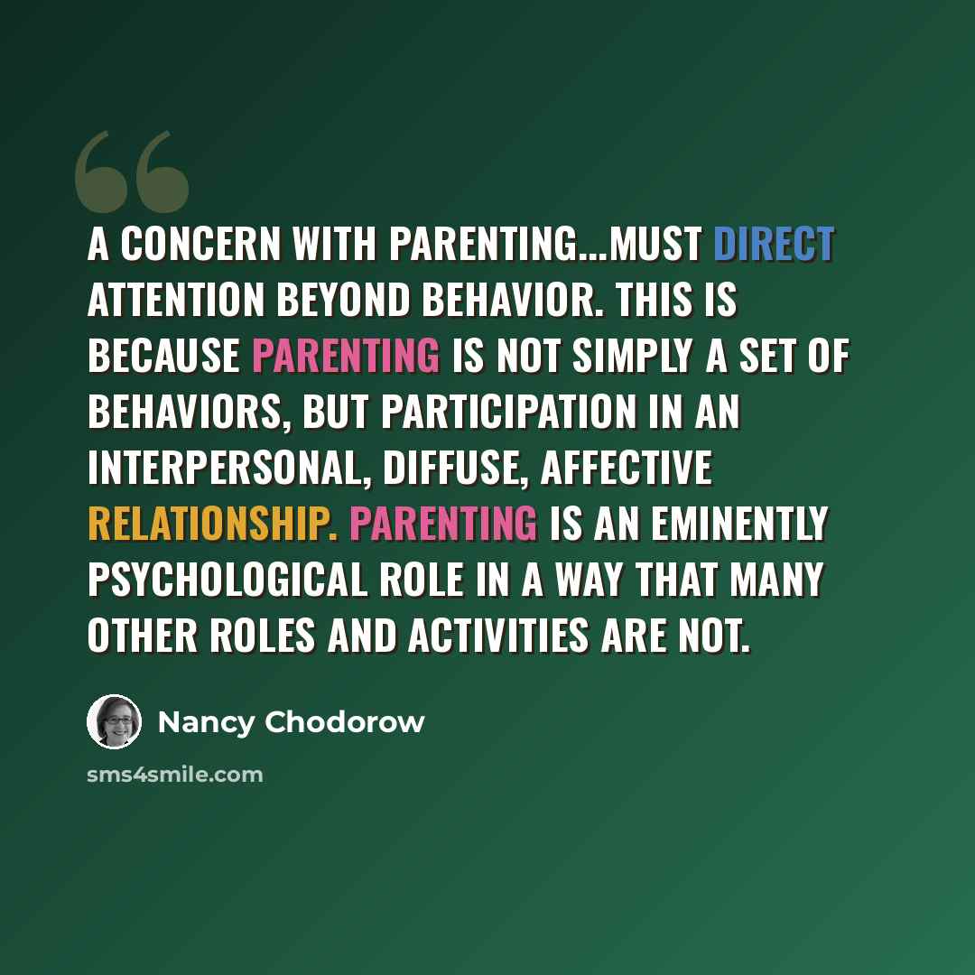 “A concern with parenting...must direct attention beyond behavior. This is because parenting is not simply a set of behaviors, but participation in an interpersonal, diffuse, affective relationship. Parenting is an eminently psychological role in a way that many other roles and activities are not.” quote by Nancy Chodorow