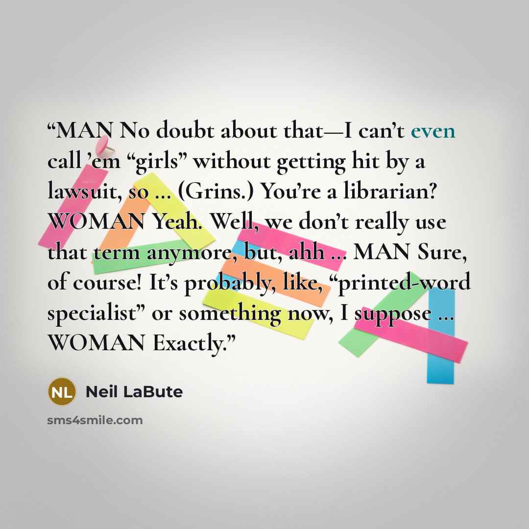 “MAN No doubt about that—I can’t even call ’em “girls” without getting hit by a lawsuit, so … (Grins.) You’re a librarian? WOMAN Yeah. Well, we don’t really use that term anymore, but, ahh … MAN Sure, of course! It’s probably, like, “printed-word specialist” or something now, I suppose … WOMAN…” quote by Neil LaBute