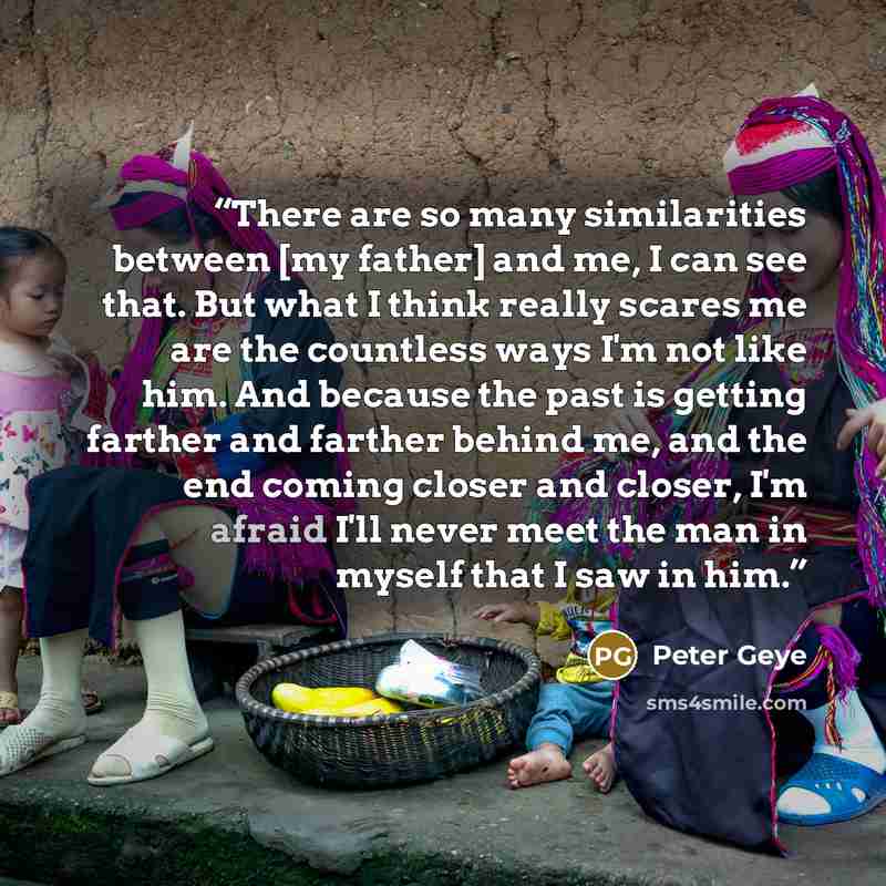 “There are so many similarities between [my father] and me, I can see that. But what I think really scares me are the countless ways I'm not like him. And because the past is getting farther and farther behind me, and the end coming closer and closer, I'm afraid I'll never meet the man in myself…” quote by Peter Geye