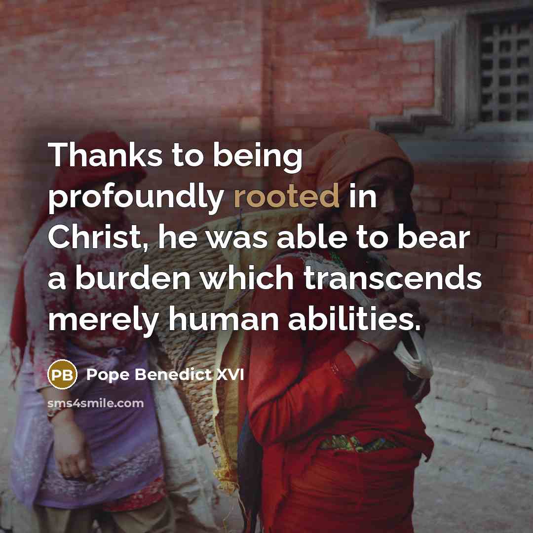 “Thanks to being profoundly rooted in Christ, he was able to bear a burden which transcends merely human abilities.” quote by Pope Benedict XVI