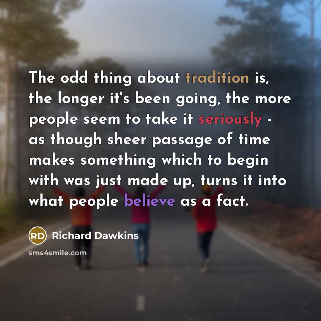 “The odd thing about tradition is, the longer it's been going, the more people seem to take it seriously - as though sheer passage of time makes something which to begin with was just made up, turns it into what people believe as a fact.” quote by Richard Dawkins