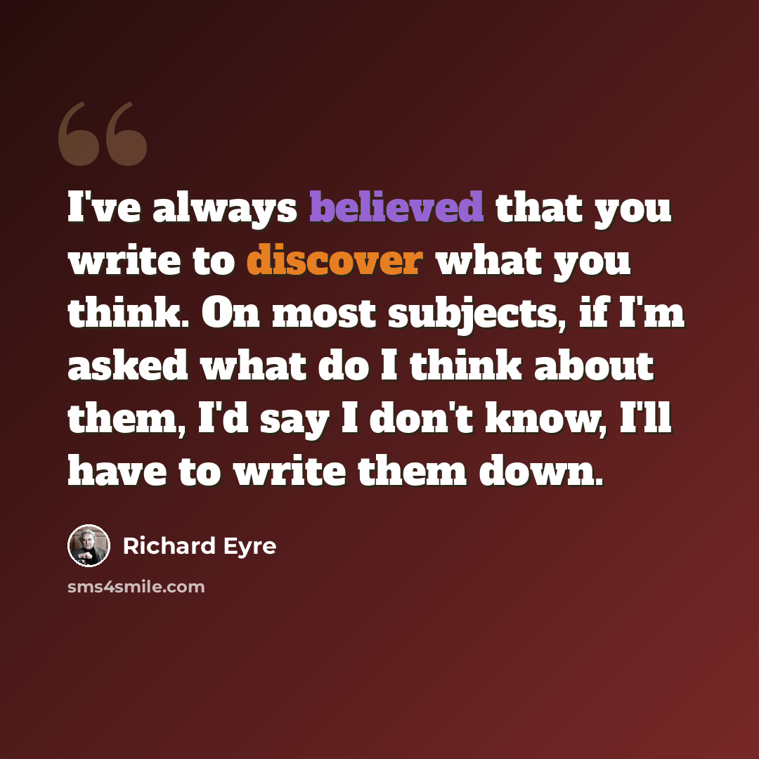 “I've always believed that you write to discover what you think. On most subjects, if I'm asked what do I think about them, I'd say I don't know, I'll have to write them down.” quote by Richard Eyre