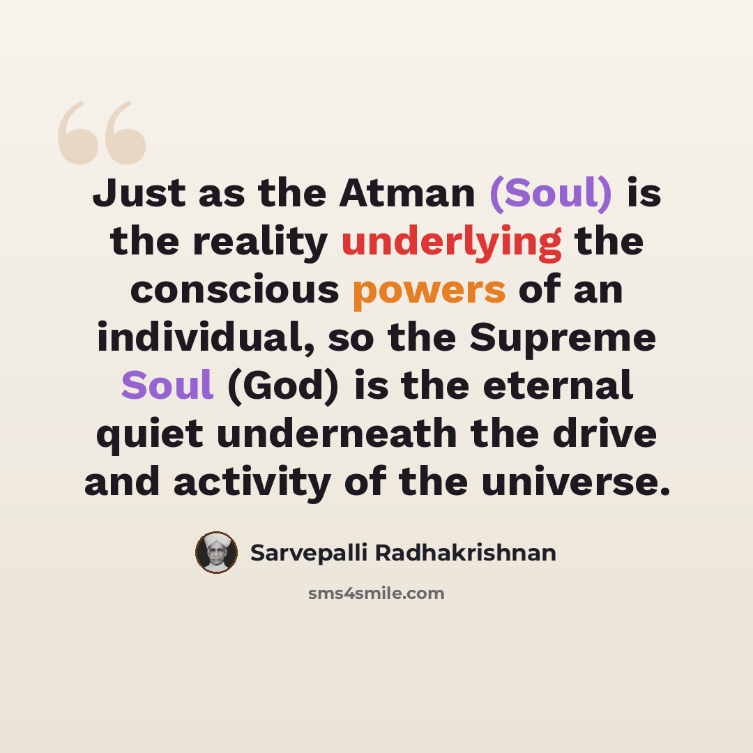 “Just as the Atman (Soul) is the reality underlying the conscious powers of an individual, so the Supreme Soul (God) is the eternal quiet underneath the drive and activity of the universe.” quote by Sarvepalli Radhakrishnan