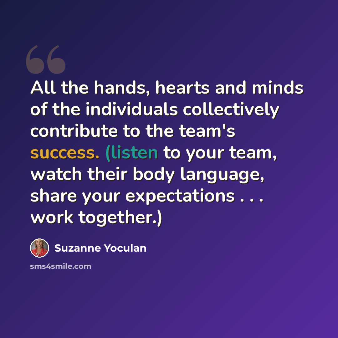 “All the hands, hearts and minds of the individuals collectively contribute to the team's success. (listen to your team, watch their body language, share your expectations . . . work together.)” quote by Suzanne Yoculan