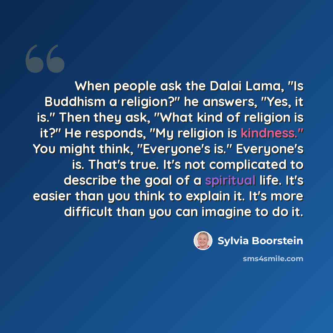 “When people ask the Dalai Lama, "Is Buddhism a religion?" he answers, "Yes, it is." Then they ask, "What kind of religion is it?" He responds, "My religion is kindness." You might think, "Everyone's is." Everyone's is. That's true. It's not complicated to describe the goal of a spiritual life…” quote by Sylvia Boorstein