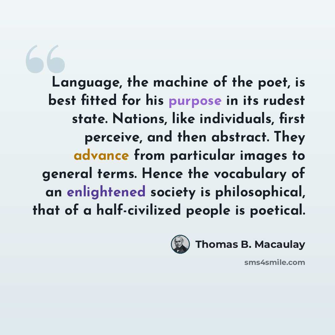 “Language, the machine of the poet, is best fitted for his purpose in its rudest state. Nations, like individuals, first perceive, and then abstract. They advance from particular images to general terms. Hence the vocabulary of an enlightened society is philosophical, that of a half-civilized…” quote by Thomas B. Macaulay