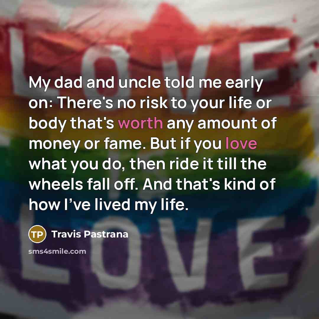 “My dad and uncle told me early on: There's no risk to your life or body that's worth any amount of money or fame. But if you love what you do, then ride it till the wheels fall off. And that's kind of how I've lived my life.” quote by Travis Pastrana