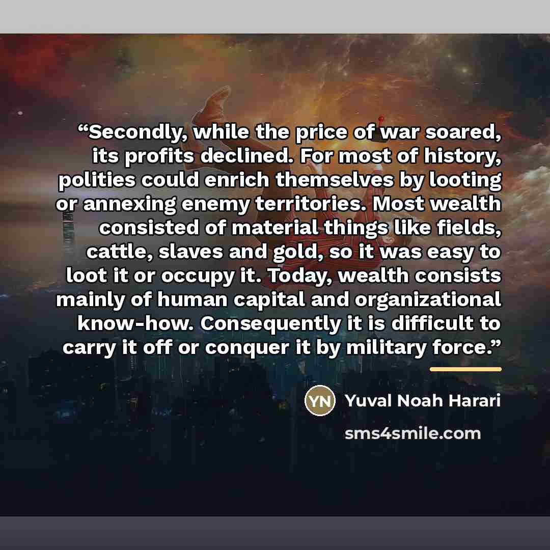 “Secondly, while the price of war soared, its profits declined. For most of history, polities could enrich themselves by looting or annexing enemy territories. Most wealth consisted of material things like fields, cattle, slaves and gold, so it was easy to loot it or occupy it. Today, wealth…” quote by Yuval Noah Harari