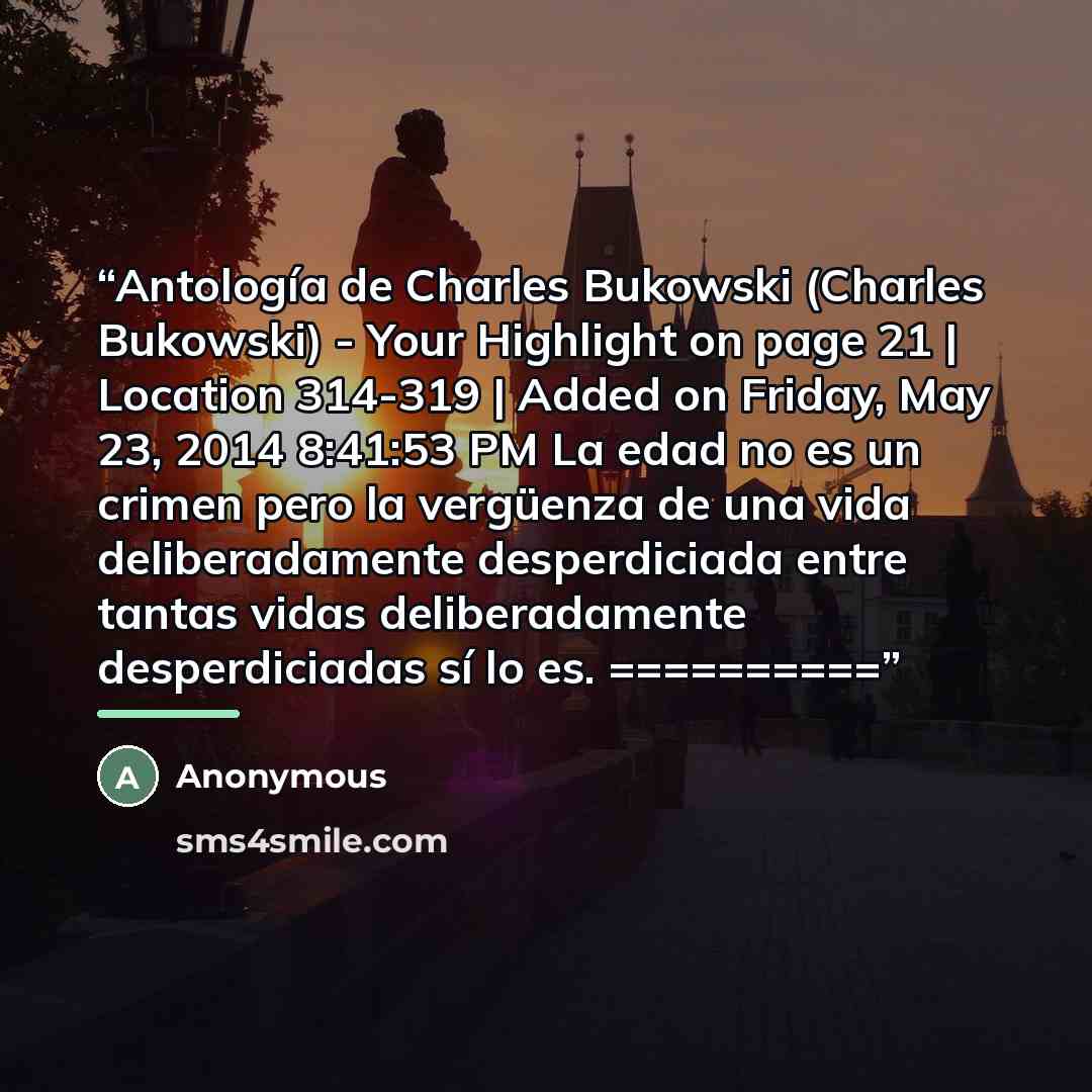 “Antología de Charles Bukowski (Charles Bukowski) - Your Highlight on page 21 | Location 314-319 | Added on Friday, May 23, 2014 8:41:53 PM La edad no es un crimen pero la vergüenza de una vida deliberadamente desperdiciada entre tantas vidas deliberadamente desperdiciadas sí lo es. ==========” quote by Anonymous