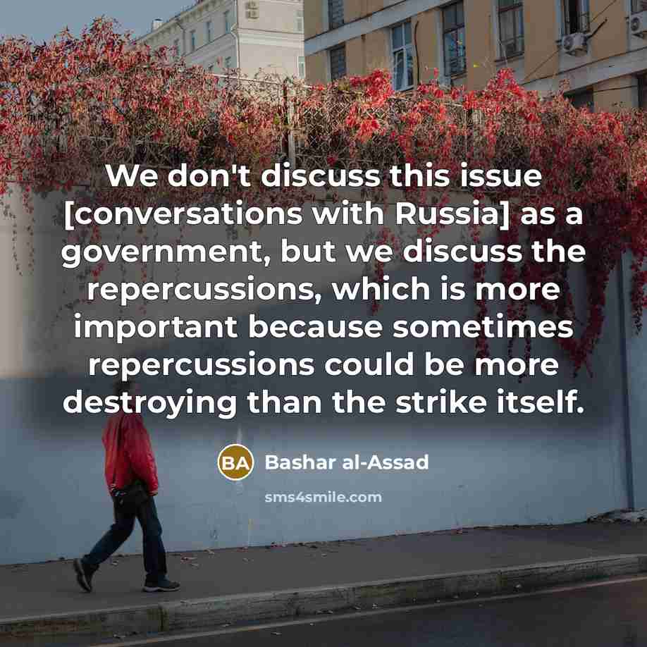 “We don't discuss this issue [conversations with Russia] as a government, but we discuss the repercussions, which is more important because sometimes repercussions could be more destroying than the strike itself.” quote by Bashar al-Assad