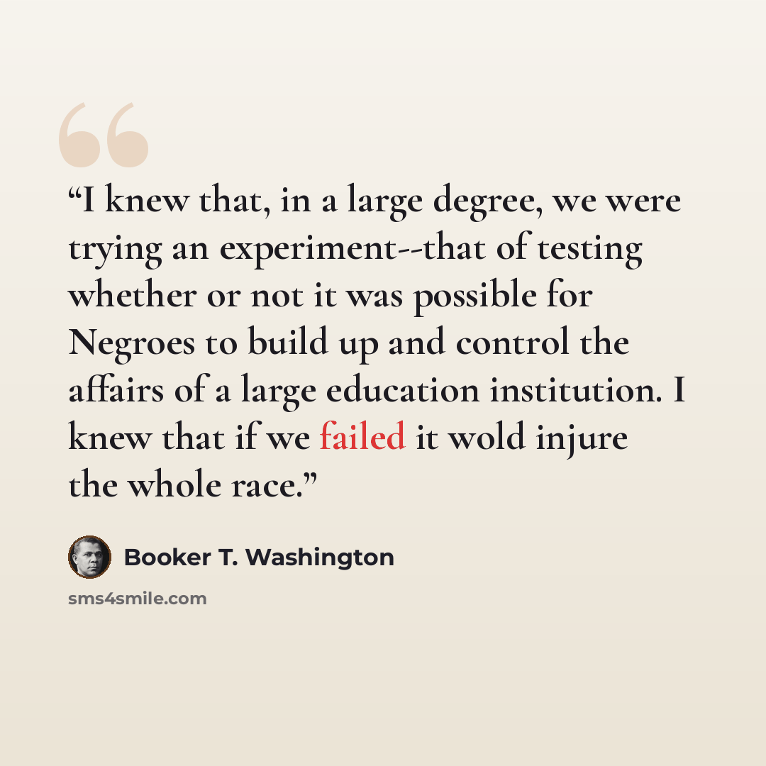 “I knew that, in a large degree, we were trying an experiment--that of testing whether or not it was possible for Negroes to build up and control the affairs of a large education institution. I knew that if we failed it wold injure the whole race.” quote by Booker T. Washington