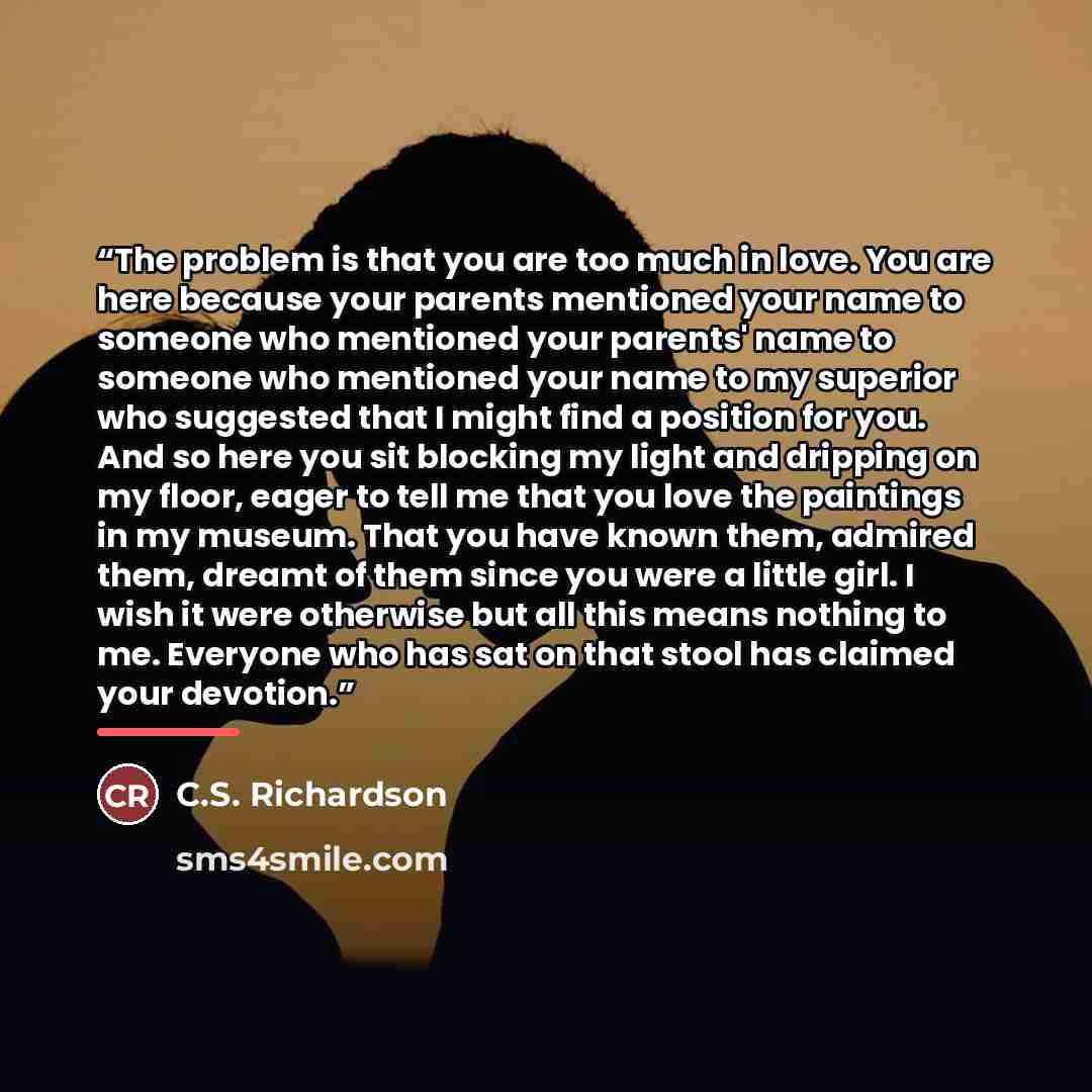 “The problem is that you are too much in love. You are here because your parents mentioned your name to someone who mentioned your parents' name to someone who mentioned your name to my superior who suggested that I might find a position for you. And so here you sit blocking my light and dripping…” quote by C.S. Richardson