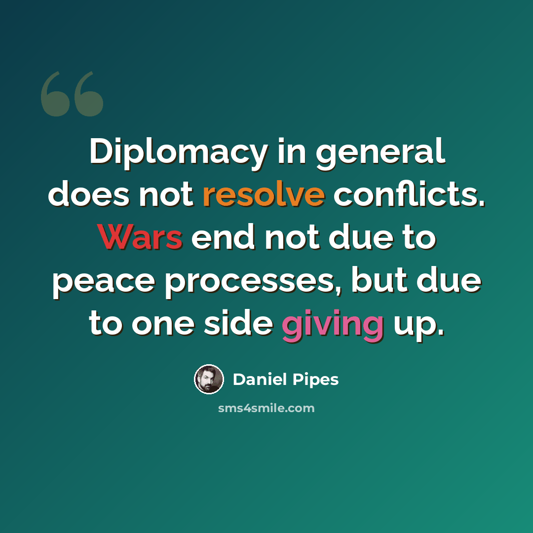 “Diplomacy in general does not resolve conflicts. Wars end not due to peace processes, but due to one side giving up.” quote by Daniel Pipes