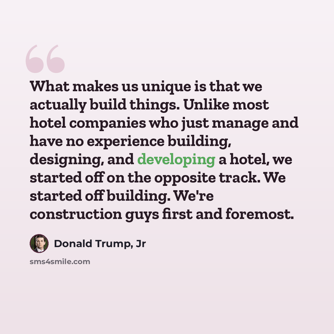 “What makes us unique is that we actually build things. Unlike most hotel companies who just manage and have no experience building, designing, and developing a hotel, we started off on the opposite track. We started off building. We're construction guys first and foremost.” quote by Donald Trump, Jr