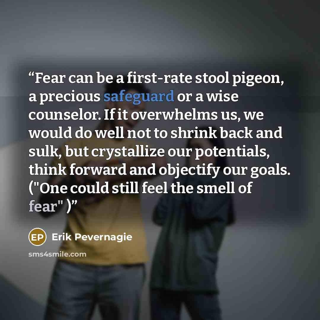 “Fear can be a first-rate stool pigeon, a precious safeguard or a wise counselor. If it overwhelms us, we would do well not to shrink back and sulk, but crystallize our potentials, think forward and objectify our goals. ("One could still feel the smell of fear" )” quote by Erik Pevernagie