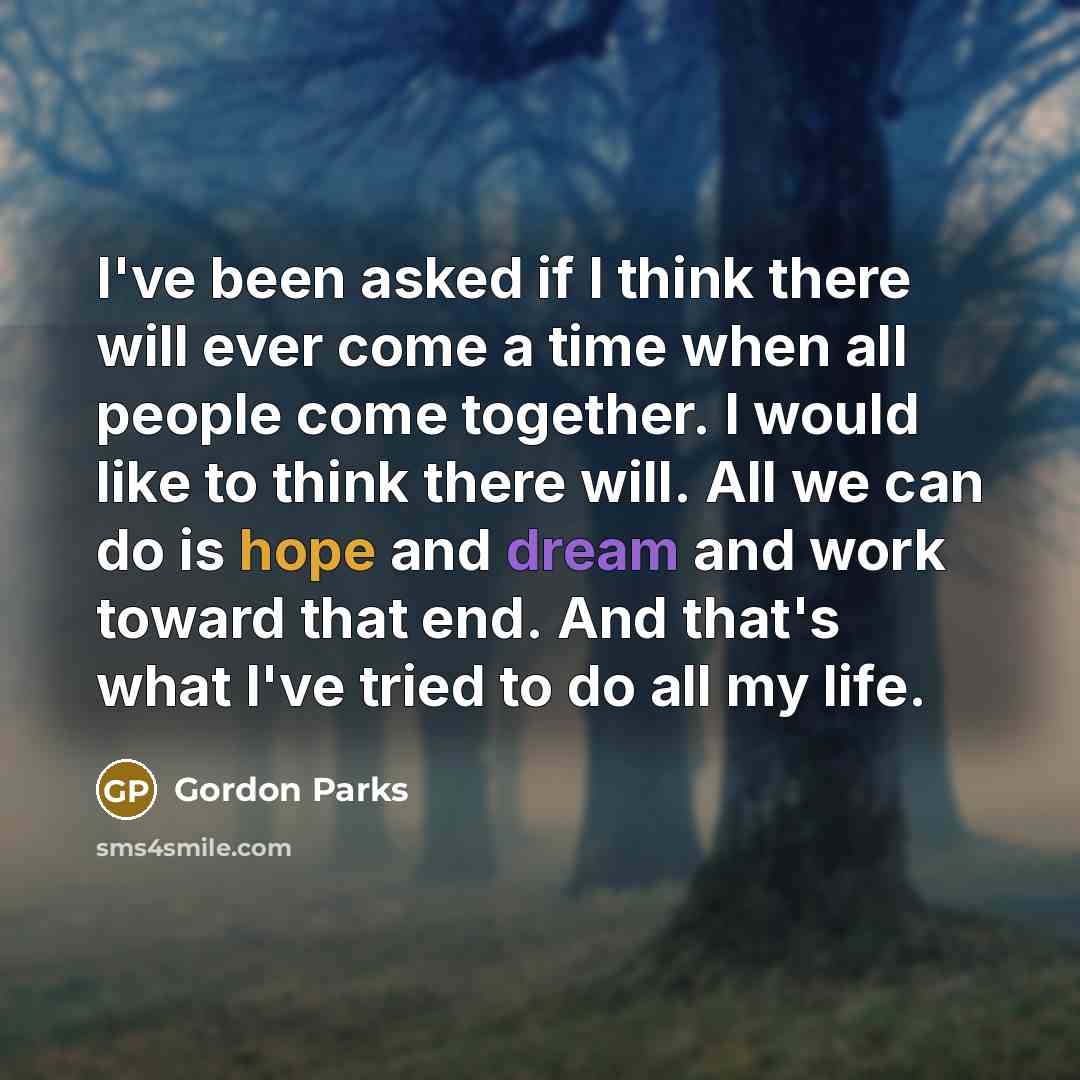 “I've been asked if I think there will ever come a time when all people come together. I would like to think there will. All we can do is hope and dream and work toward that end. And that's what I've tried to do all my life.” quote by Gordon Parks