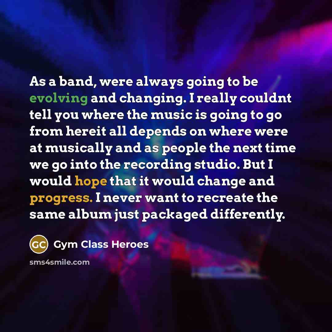 “As a band, were always going to be evolving and changing. I really couldnt tell you where the music is going to go from hereit all depends on where were at musically and as people the next time we go into the recording studio. But I would hope that it would change and progress. I never want to…” quote by Gym Class Heroes
