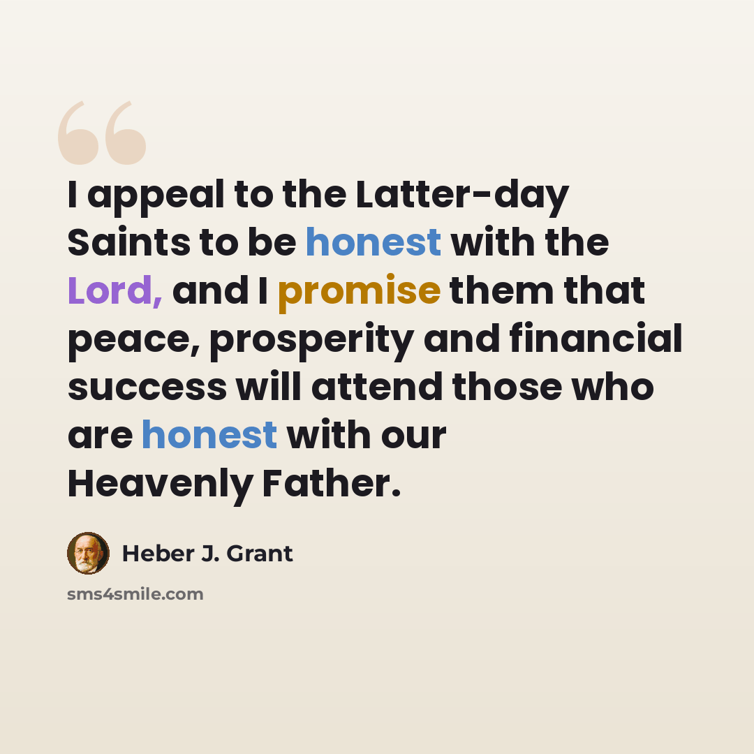“I appeal to the Latter-day Saints to be honest with the Lord, and I promise them that peace, prosperity and financial success will attend those who are honest with our Heavenly Father.” quote by Heber J. Grant