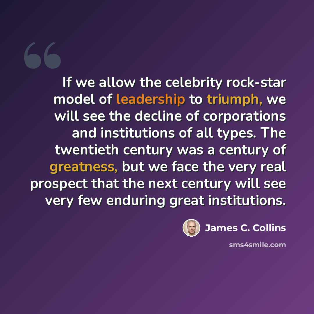 “If we allow the celebrity rock-star model of leadership to triumph, we will see the decline of corporations and institutions of all types. The twentieth century was a century of greatness, but we face the very real prospect that the next century will see very few enduring great institutions.” quote by James C. Collins
