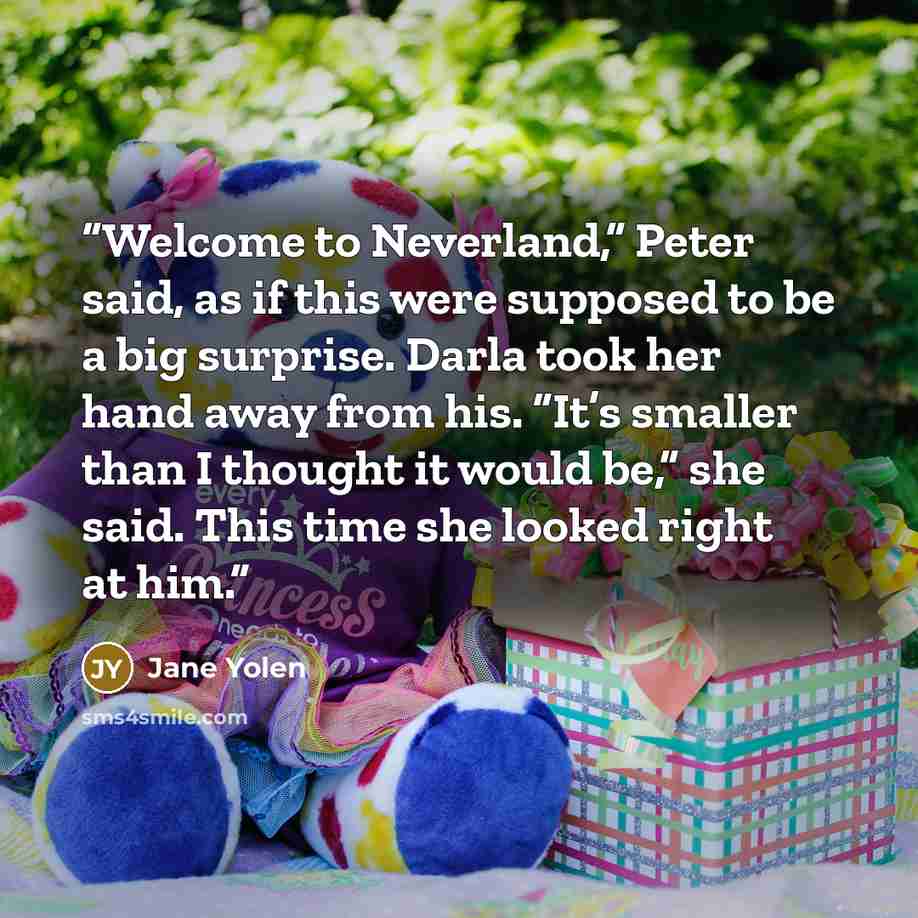 “Welcome to Neverland,” Peter said, as if this were supposed to be a big surprise. Darla took her hand away from his. “It’s smaller than I thought it would be,” she said. This time she looked right at him.” quote by Jane Yolen
