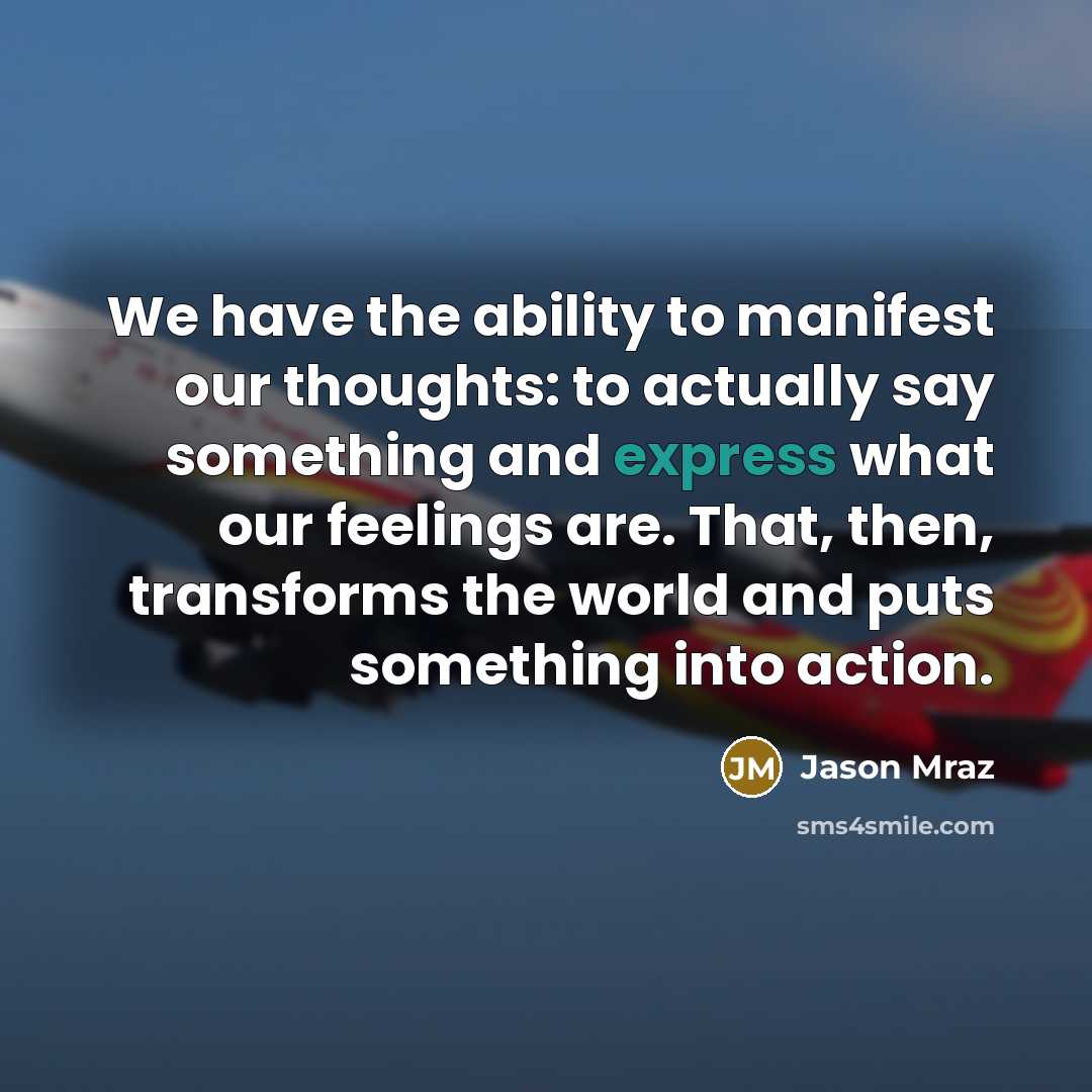 “We have the ability to manifest our thoughts: to actually say something and express what our feelings are. That, then, transforms the world and puts something into action.” quote by Jason Mraz
