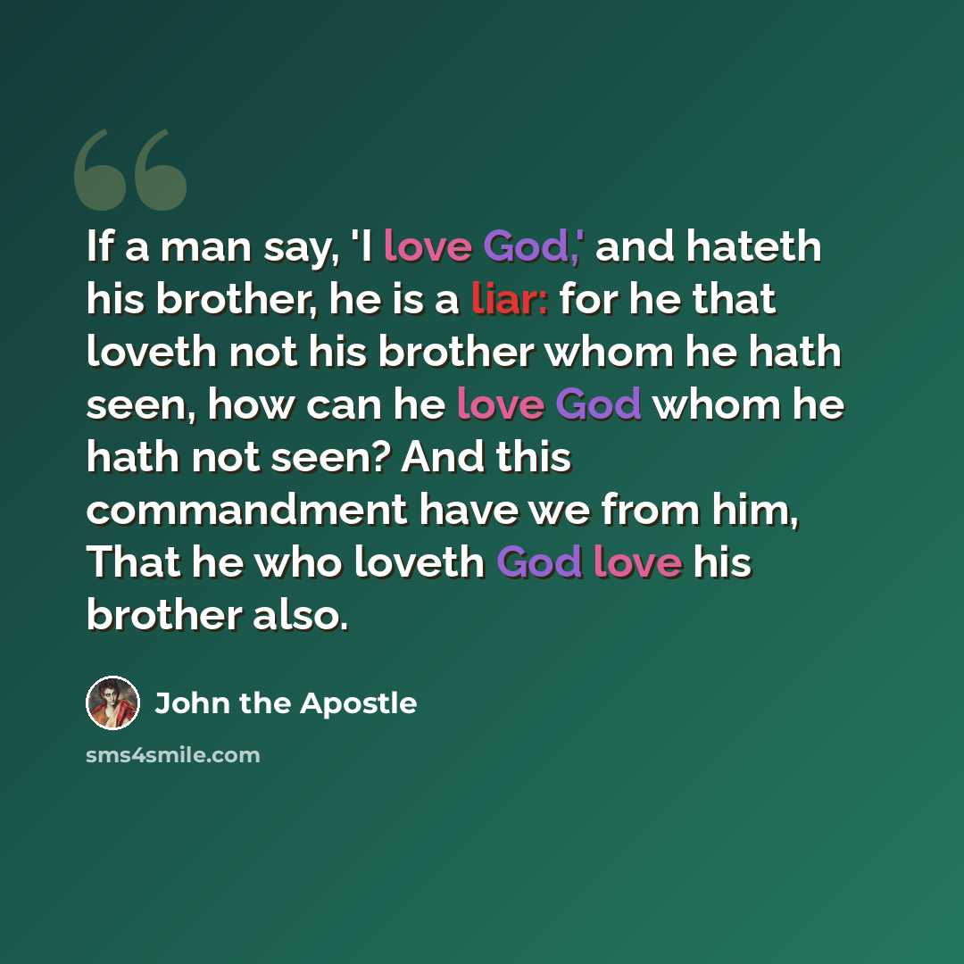 “If a man say, 'I love God,' and hateth his brother, he is a liar: for he that loveth not his brother whom he hath seen, how can he love God whom he hath not seen? And this commandment have we from him, That he who loveth God love his brother also.” quote by John the Apostle