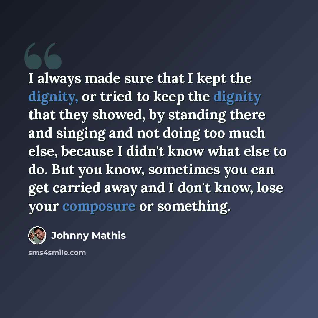 “I always made sure that I kept the dignity, or tried to keep the dignity that they showed, by standing there and singing and not doing too much else, because I didn't know what else to do. But you know, sometimes you can get carried away and I don't know, lose your composure or something.” quote by Johnny Mathis