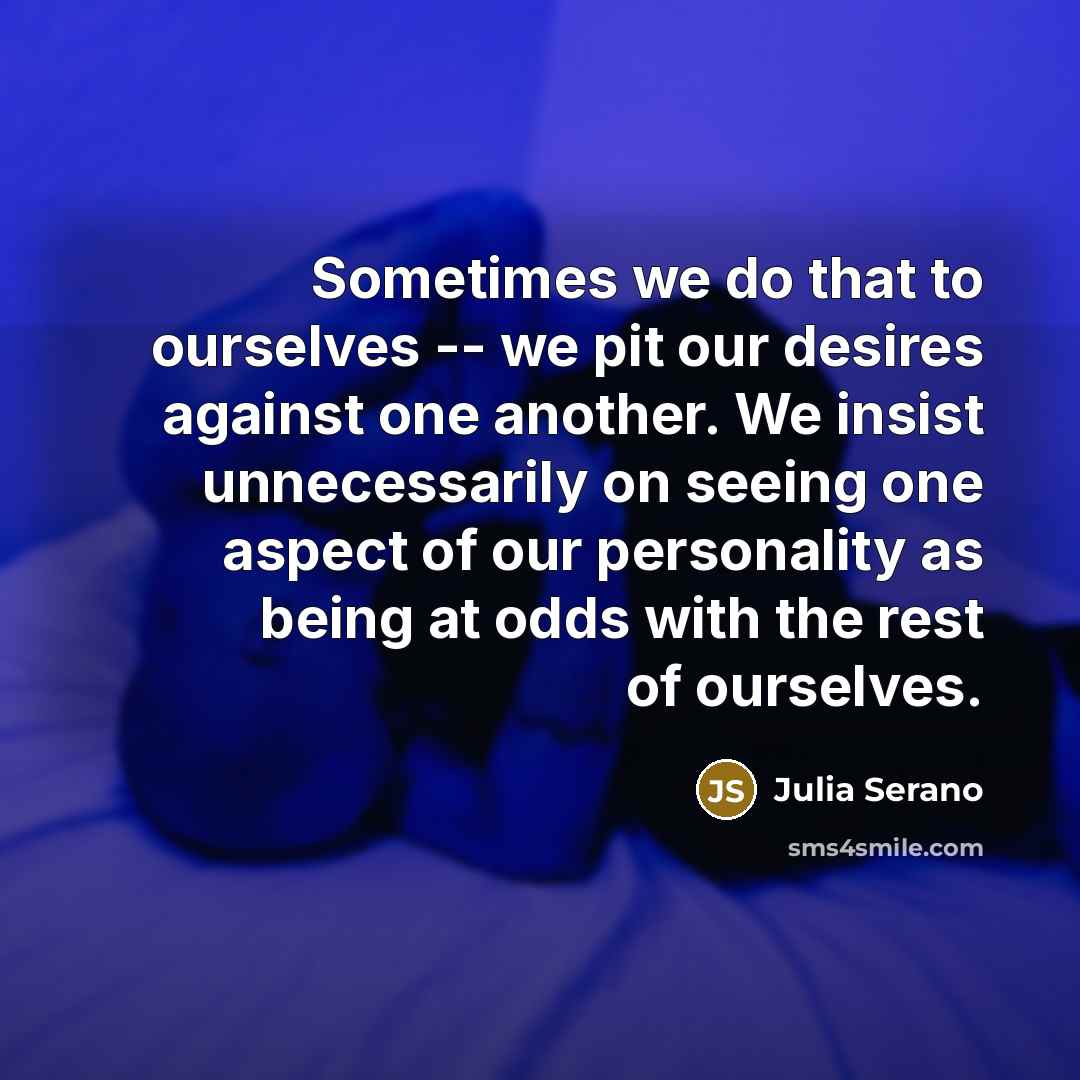 “Sometimes we do that to ourselves -- we pit our desires against one another. We insist unnecessarily on seeing one aspect of our personality as being at odds with the rest of ourselves.” quote by Julia Serano