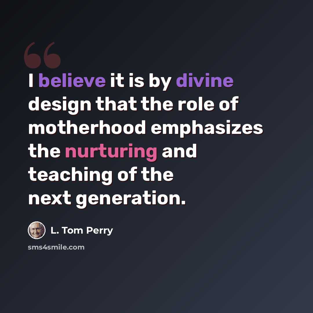 “I believe it is by divine design that the role of motherhood emphasizes the nurturing and teaching of the next generation.” quote by L. Tom Perry