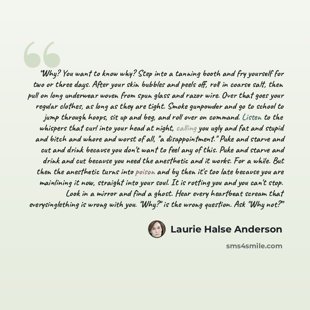 “Why? You want to know why? Step into a tanning booth and fry yourself for two or three days. After your skin bubbles and peels off, roll in coarse salt, then pull on long underwear woven from spun glass and razor wire. Over that goes your regular clothes, as long as they are tight. Smoke gunpowder…” quote by Laurie Halse Anderson