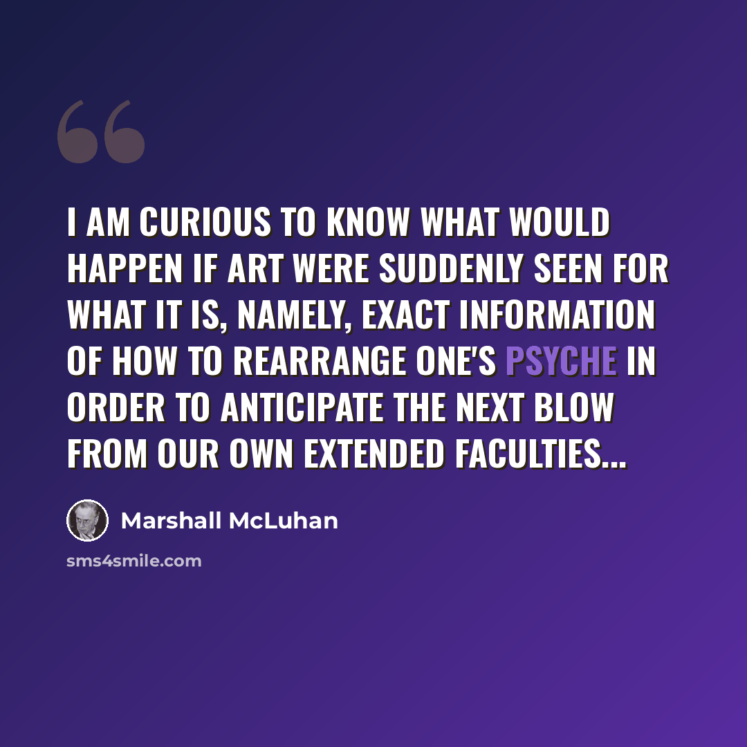 “I am curious to know what would happen if art were suddenly seen for what it is, namely, exact information of how to rearrange one's psyche in order to anticipate the next blow from our own extended faculties...” quote by Marshall McLuhan
