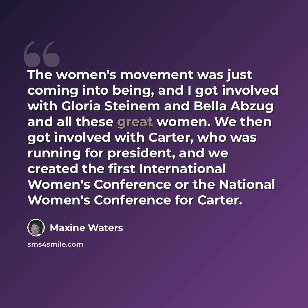 “The women's movement was just coming into being, and I got involved with Gloria Steinem and Bella Abzug and all these great women. We then got involved with Carter, who was running for president, and we created the first International Women's Conference or the National Women's Conference for Carter.” quote by Maxine Waters