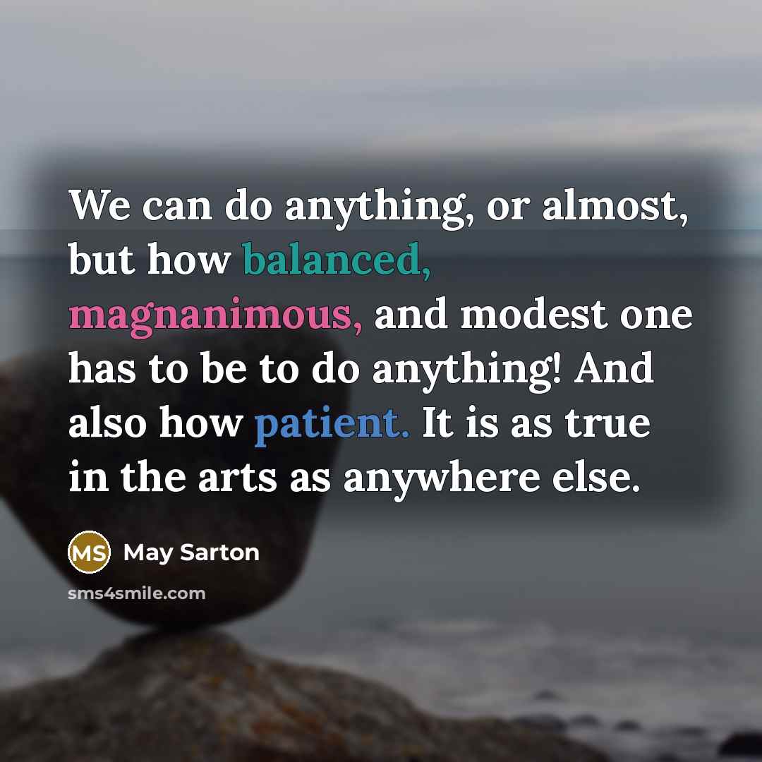“We can do anything, or almost, but how balanced, magnanimous, and modest one has to be to do anything! And also how patient. It is as true in the arts as anywhere else.” quote by May Sarton