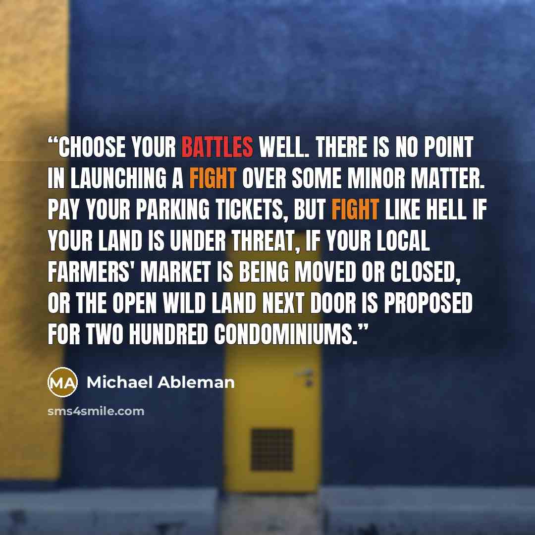 “Choose your battles well. There is no point in launching a fight over some minor matter. Pay your parking tickets, but fight like hell if your land is under threat, if your local farmers' market is being moved or closed, or the open wild land next door is proposed for two hundred condominiums.” quote by Michael Ableman
